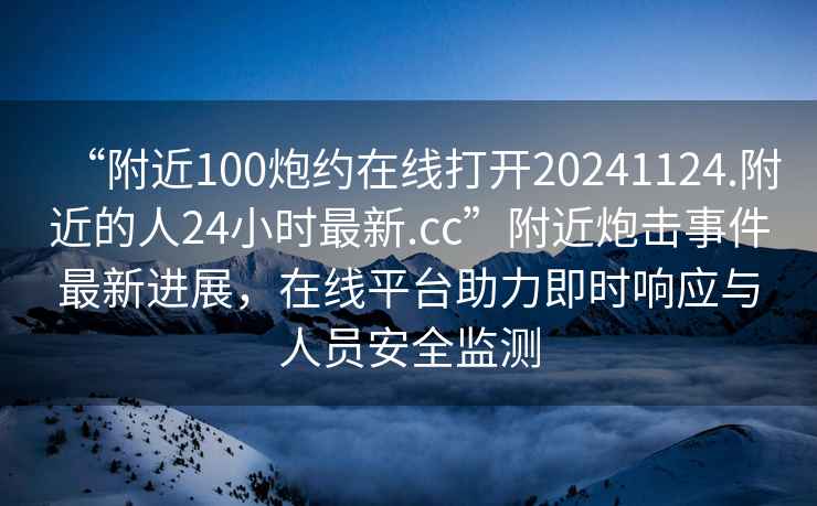 “附近100炮約在線打開20241124.附近的人24小時(shí)最新.cc”附近炮擊事件最新進(jìn)展，在線平臺(tái)助力即時(shí)響應(yīng)與人員安全監(jiān)測(cè)