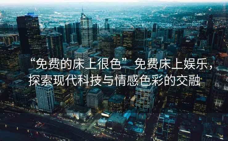 “免費的床上很色”免費床上娛樂，探索現(xiàn)代科技與情感色彩的交融