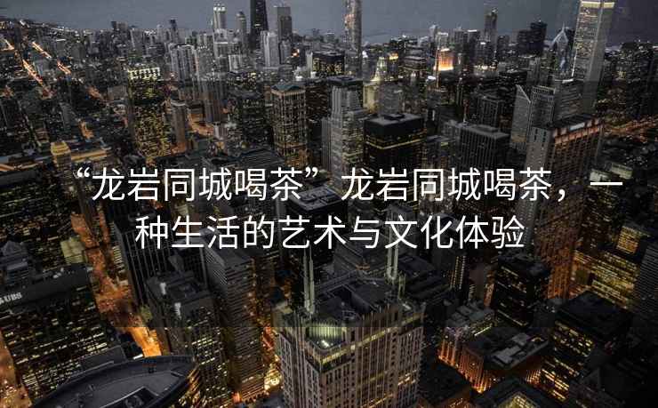 “龍巖同城喝茶”龍巖同城喝茶，一種生活的藝術(shù)與文化體驗(yàn)