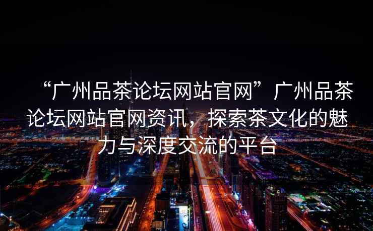 “廣州品茶論壇網(wǎng)站官網(wǎng)”廣州品茶論壇網(wǎng)站官網(wǎng)資訊，探索茶文化的魅力與深度交流的平臺