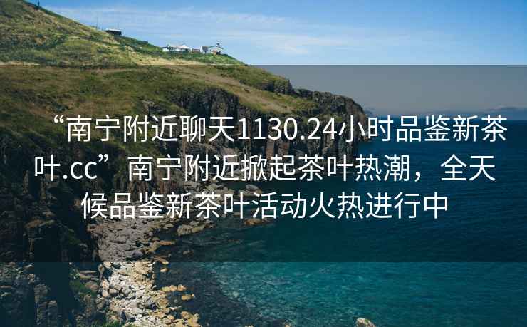 “南寧附近聊天1130.24小時(shí)品鑒新茶葉.cc”南寧附近掀起茶葉熱潮，全天候品鑒新茶葉活動(dòng)火熱進(jìn)行中