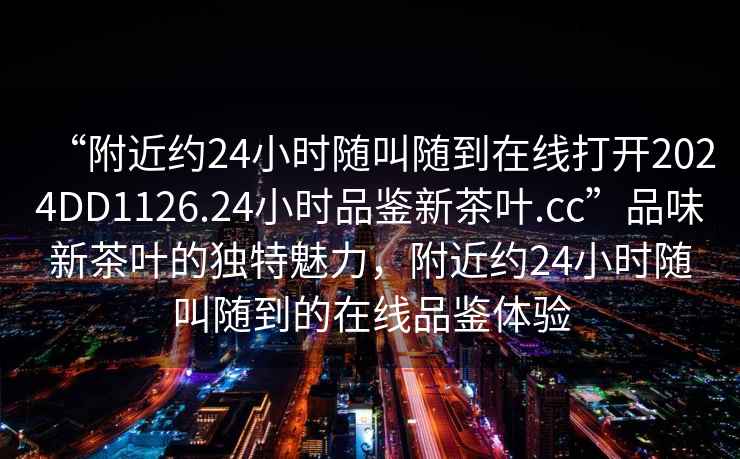 “附近約24小時隨叫隨到在線打開2024DD1126.24小時品鑒新茶葉.cc”品味新茶葉的獨特魅力，附近約24小時隨叫隨到的在線品鑒體驗