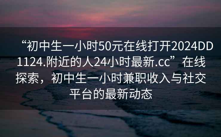 “初中生一小時(shí)50元在線打開2024DD1124.附近的人24小時(shí)最新.cc”在線探索，初中生一小時(shí)兼職收入與社交平臺的最新動(dòng)態(tài)