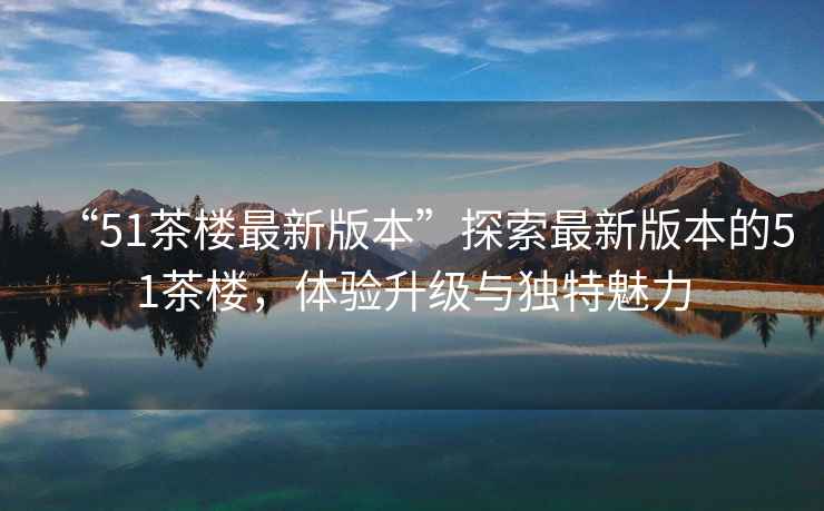 “51茶樓最新版本”探索最新版本的51茶樓，體驗升級與獨特魅力