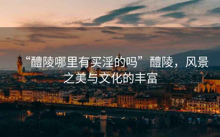“醴陵哪里有買淫的嗎”醴陵，風(fēng)景之美與文化的豐富