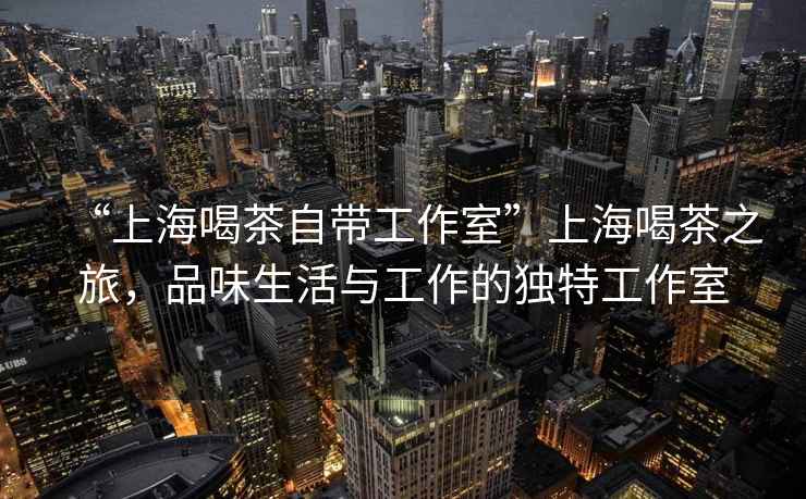 “上海喝茶自帶工作室”上海喝茶之旅，品味生活與工作的獨(dú)特工作室