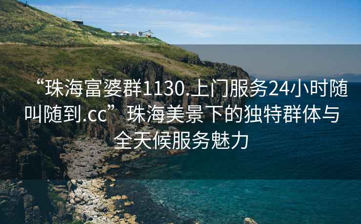 “珠海富婆群1130.上門服務24小時隨叫隨到.cc”珠海美景下的獨特群體與全天候服務魅力