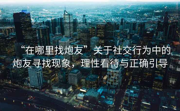 “在哪里找炮友”關(guān)于社交行為中的炮友尋找現(xiàn)象，理性看待與正確引導(dǎo)
