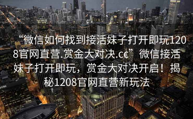“微信如何找到接活妹子打開即玩1208官網(wǎng)直營(yíng).賞金大對(duì)決.cc”微信接活妹子打開即玩，賞金大對(duì)決開啟！揭秘1208官網(wǎng)直營(yíng)新玩法