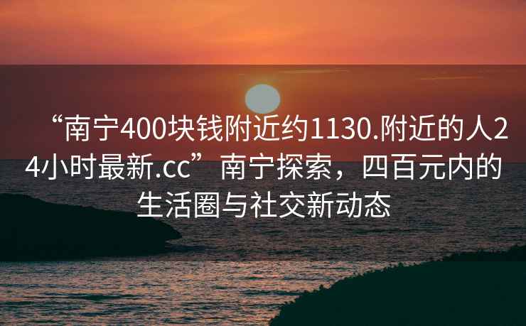 “南寧400塊錢附近約1130.附近的人24小時(shí)最新.cc”南寧探索，四百元內(nèi)的生活圈與社交新動(dòng)態(tài)
