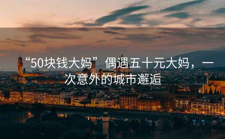 “50塊錢大媽”偶遇五十元大媽，一次意外的城市邂逅