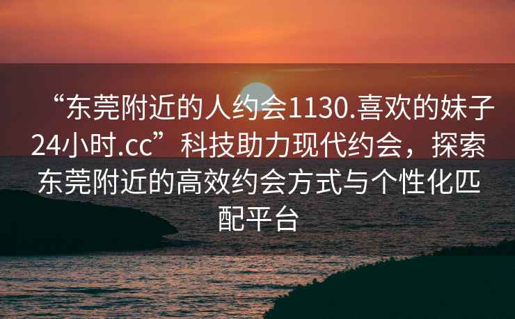 “東莞附近的人約會(huì)1130.喜歡的妹子24小時(shí).cc”科技助力現(xiàn)代約會(huì)，探索東莞附近的高效約會(huì)方式與個(gè)性化匹配平臺(tái)