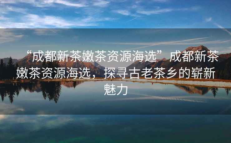“成都新茶嫩茶資源海選”成都新茶嫩茶資源海選，探尋古老茶鄉(xiāng)的嶄新魅力