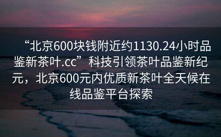 “北京600塊錢(qián)附近約1130.24小時(shí)品鑒新茶葉.cc”科技引領(lǐng)茶葉品鑒新紀(jì)元，北京600元內(nèi)優(yōu)質(zhì)新茶葉全天候在線品鑒平臺(tái)探索