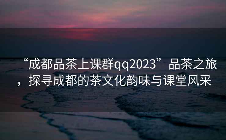 “成都品茶上課群qq2023”品茶之旅，探尋成都的茶文化韻味與課堂風采