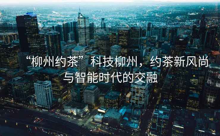 “柳州約茶”科技柳州，約茶新風尚與智能時代的交融