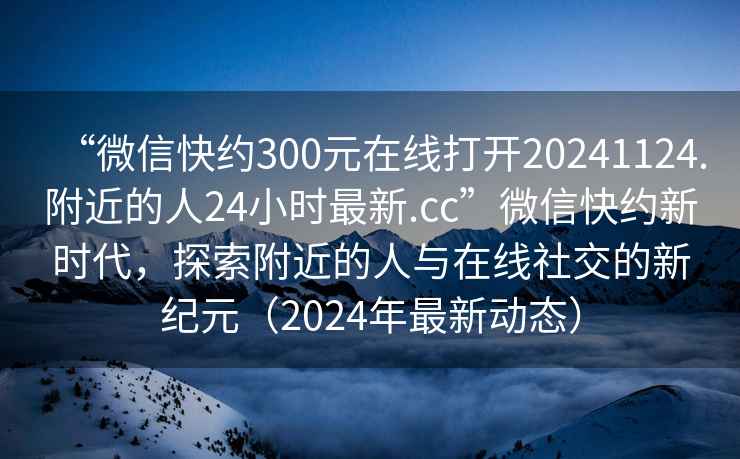 “微信快約300元在線打開20241124.附近的人24小時(shí)最新.cc”微信快約新時(shí)代，探索附近的人與在線社交的新紀(jì)元（2024年最新動態(tài)）