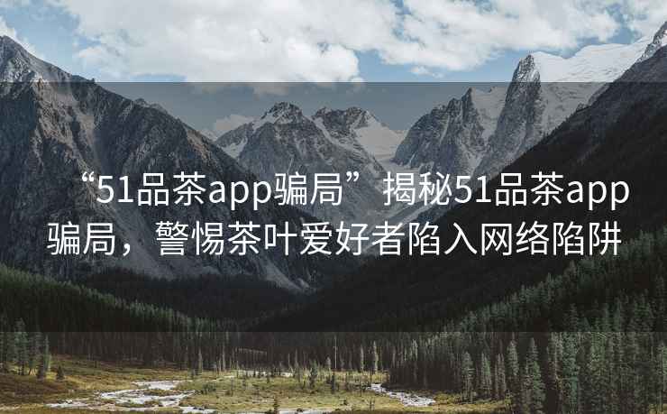 “51品茶app騙局”揭秘51品茶app騙局，警惕茶葉愛(ài)好者陷入網(wǎng)絡(luò)陷阱