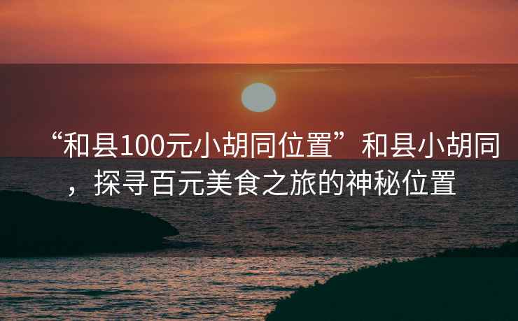 “和縣100元小胡同位置”和縣小胡同，探尋百元美食之旅的神秘位置
