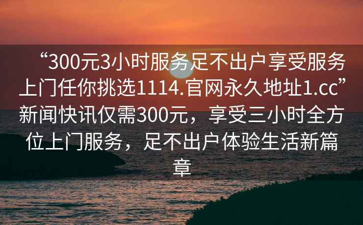 “300元3小時服務(wù)足不出戶享受服務(wù)上門任你挑選1114.官網(wǎng)永久地址1.cc”新聞快訊僅需300元，享受三小時全方位上門服務(wù)，足不出戶體驗生活新篇章