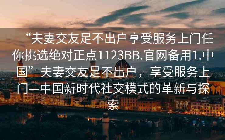“夫妻交友足不出戶享受服務(wù)上門任你挑選絕對正點1123BB.官網(wǎng)備用1.中國”夫妻交友足不出戶，享受服務(wù)上門—中國新時代社交模式的革新與探索