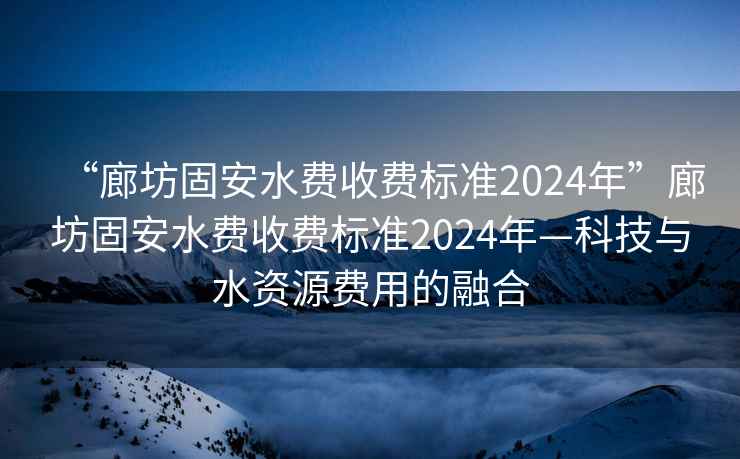 “廊坊固安水費(fèi)收費(fèi)標(biāo)準(zhǔn)2024年”廊坊固安水費(fèi)收費(fèi)標(biāo)準(zhǔn)2024年—科技與水資源費(fèi)用的融合