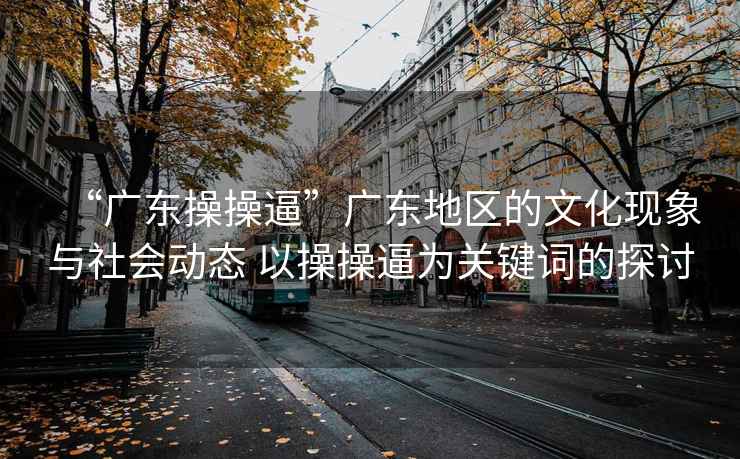 “廣東操操逼”廣東地區(qū)的文化現(xiàn)象與社會(huì)動(dòng)態(tài) 以操操逼為關(guān)鍵詞的探討