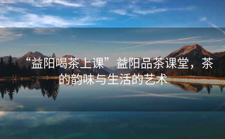 “益陽喝茶上課”益陽品茶課堂，茶的韻味與生活的藝術(shù)