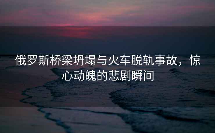 俄羅斯橋梁坍塌與火車脫軌事故，驚心動魄的悲劇瞬間