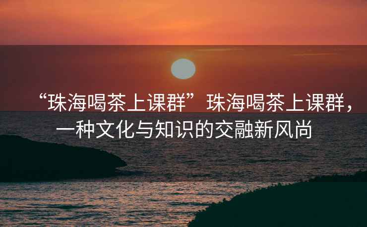 “珠海喝茶上課群”珠海喝茶上課群，一種文化與知識的交融新風(fēng)尚