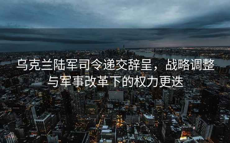 烏克蘭陸軍司令遞交辭呈，戰(zhàn)略調(diào)整與軍事改革下的權(quán)力更迭