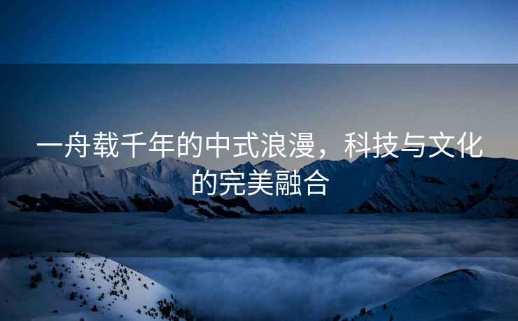 一舟載千年的中式浪漫，科技與文化的完美融合