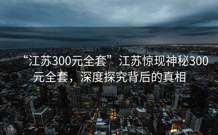 “江蘇300元全套”江蘇驚現(xiàn)神秘300元全套，深度探究背后的真相