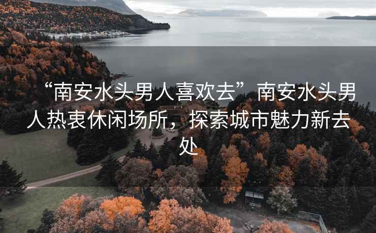 “南安水頭男人喜歡去”南安水頭男人熱衷休閑場所，探索城市魅力新去處