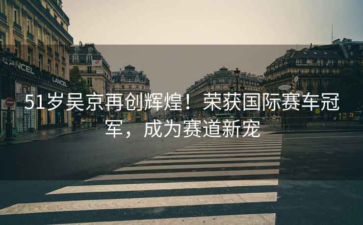 51歲吳京再創(chuàng)輝煌！榮獲國際賽車冠軍，成為賽道新寵