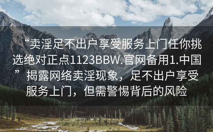 “賣淫足不出戶享受服務(wù)上門任你挑選絕對正點(diǎn)1123BBW.官網(wǎng)備用1.中國”揭露網(wǎng)絡(luò)賣淫現(xiàn)象，足不出戶享受服務(wù)上門，但需警惕背后的風(fēng)險(xiǎn)