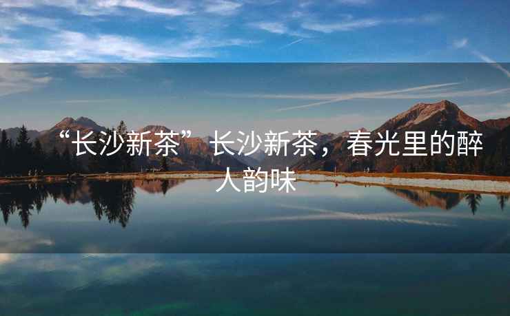 “長沙新茶”長沙新茶，春光里的醉人韻味
