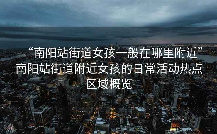 “南陽站街道女孩一般在哪里附近”南陽站街道附近女孩的日?；顒訜狳c區(qū)域概覽
