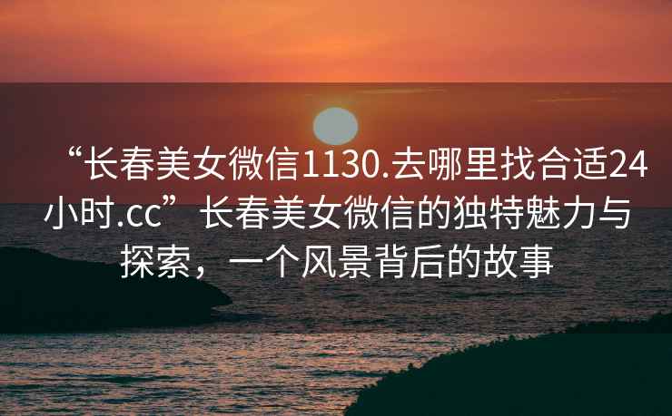 “長(zhǎng)春美女微信1130.去哪里找合適24小時(shí).cc”長(zhǎng)春美女微信的獨(dú)特魅力與探索，一個(gè)風(fēng)景背后的故事