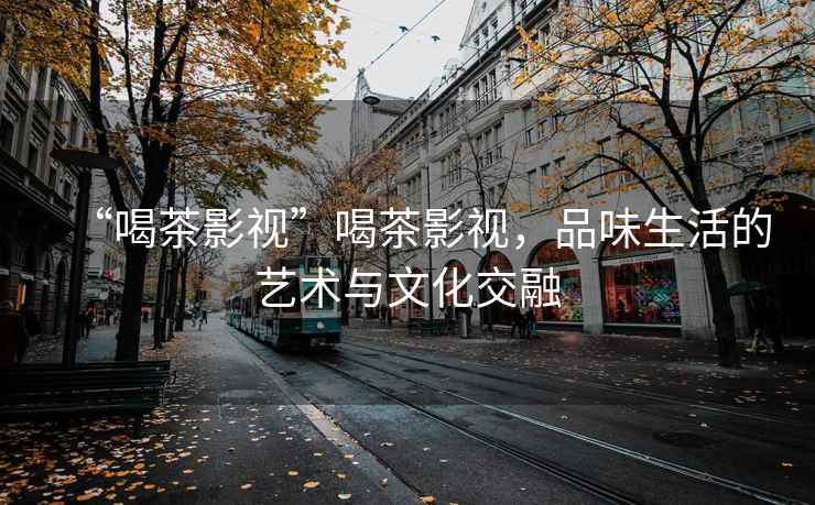 “喝茶影視”喝茶影視，品味生活的藝術與文化交融