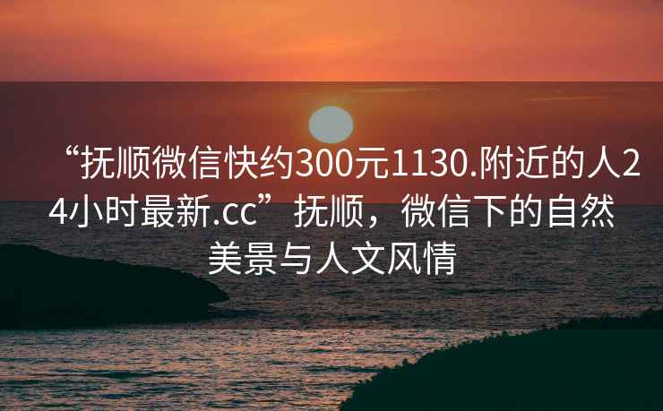 “撫順微信快約300元1130.附近的人24小時(shí)最新.cc”撫順，微信下的自然美景與人文風(fēng)情