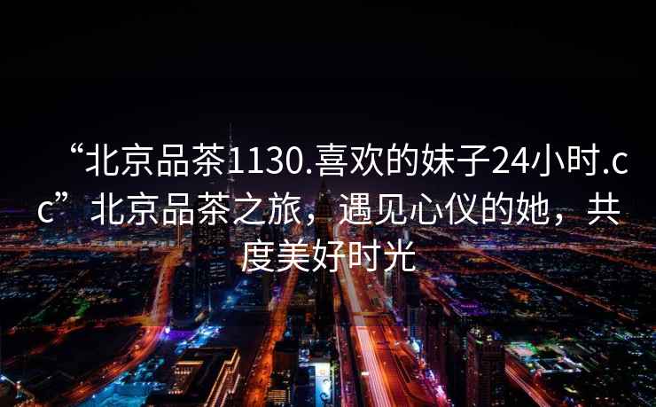 “北京品茶1130.喜歡的妹子24小時.cc”北京品茶之旅，遇見心儀的她，共度美好時光