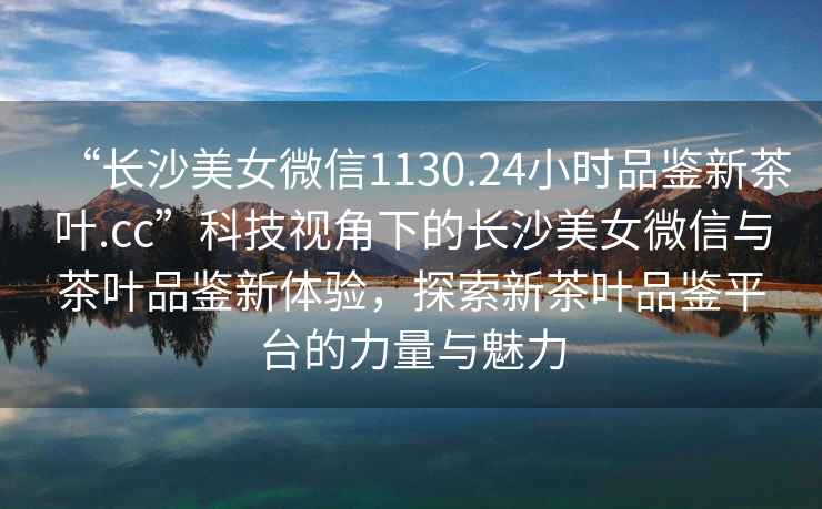 “長沙美女微信1130.24小時品鑒新茶葉.cc”科技視角下的長沙美女微信與茶葉品鑒新體驗，探索新茶葉品鑒平臺的力量與魅力