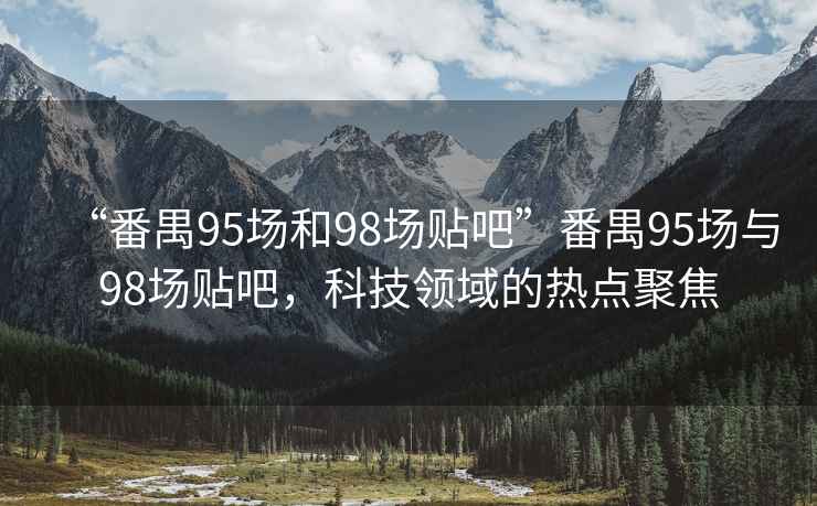 “番禺95場和98場貼吧”番禺95場與98場貼吧，科技領(lǐng)域的熱點(diǎn)聚焦
