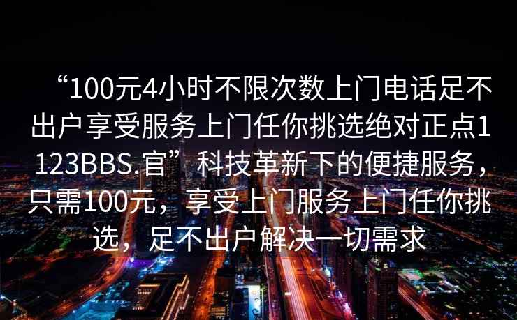 “100元4小時(shí)不限次數(shù)上門(mén)電話(huà)足不出戶(hù)享受服務(wù)上門(mén)任你挑選絕對(duì)正點(diǎn)1123BBS.官”科技革新下的便捷服務(wù)，只需100元，享受上門(mén)服務(wù)上門(mén)任你挑選，足不出戶(hù)解決一切需求