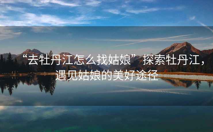 “去牡丹江怎么找姑娘”探索牡丹江，遇見姑娘的美好途徑