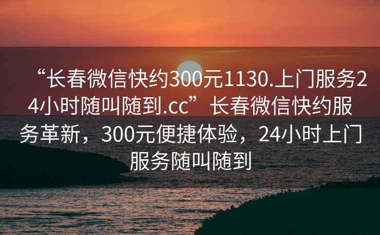 “長(zhǎng)春微信快約300元1130.上門服務(wù)24小時(shí)隨叫隨到.cc”長(zhǎng)春微信快約服務(wù)革新，300元便捷體驗(yàn)，24小時(shí)上門服務(wù)隨叫隨到