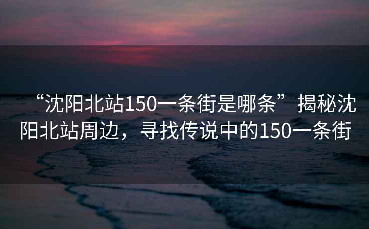 “沈陽北站150一條街是哪條”揭秘沈陽北站周邊，尋找傳說中的150一條街