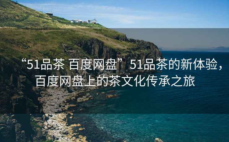 “51品茶 百度網(wǎng)盤(pán)”51品茶的新體驗(yàn)，百度網(wǎng)盤(pán)上的茶文化傳承之旅