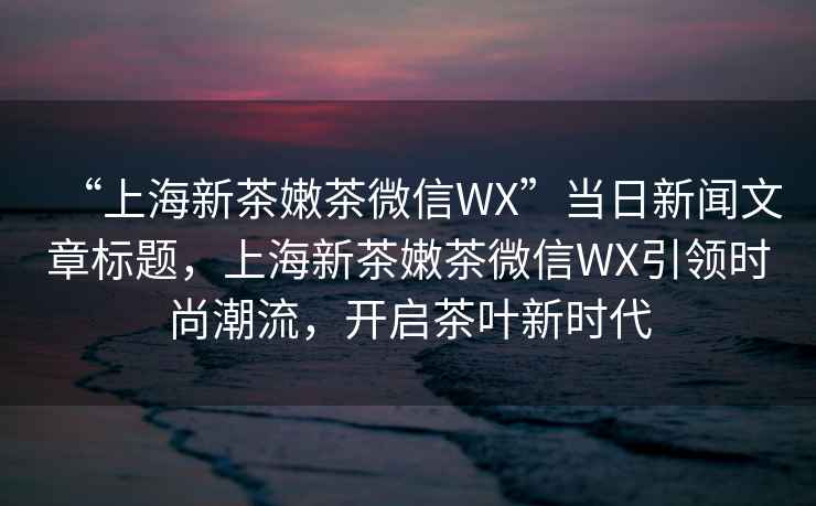 “上海新茶嫩茶微信WX”當日新聞文章標題，上海新茶嫩茶微信WX引領時尚潮流，開啟茶葉新時代